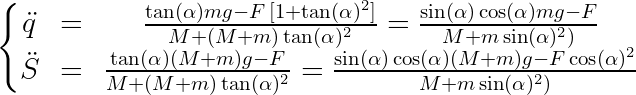 \dpi{150} \large \left\{\begin{matrix} \ddot{q}&=&\frac{\tan(\alpha)m g-F\,[1+\tan(\alpha)^2]}{M+(M+m)\tan(\alpha)^2}=\frac{\sin(\alpha)\cos(\alpha)mg-F}{M+m\sin(\alpha)^2)} \\ \ddot{S}&=&\frac{\tan(\alpha)(M+m) g-F}{M+(M+m)\tan(\alpha)^2}=\frac{\sin(\alpha)\cos(\alpha)(M+m)g-F\cos(\alpha)^2}{M+m\sin(\alpha)^2)} \end{matrix}\right.